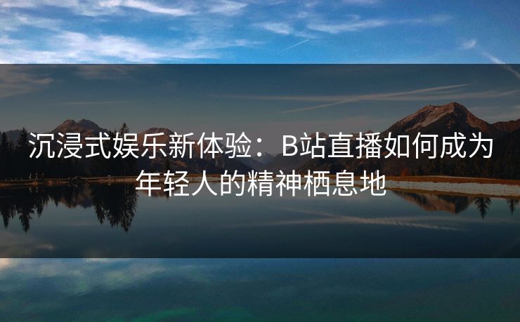 沉浸式娱乐新体验：B站直播如何成为年轻人的精神栖息地