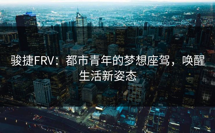 骏捷FRV:都市青年的梦想座驾,唤醒生活新姿态 骏捷FRV:都市青年的梦想座驾,唤醒生活新姿态