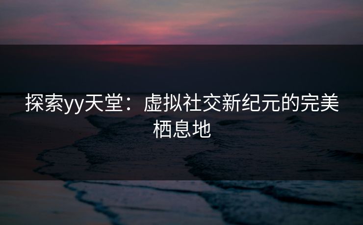 探索yy天堂：虚拟社交新纪元的完美栖息地
