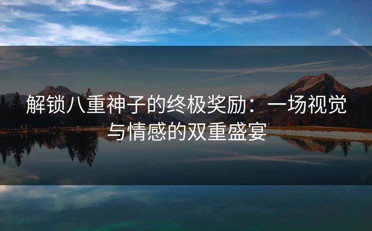 解锁八重神子的终极奖励：一场视觉与情感的双重盛宴