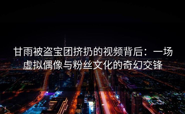 甘雨被盗宝团挤扔的视频背后：一场虚拟偶像与粉丝文化的奇幻交锋