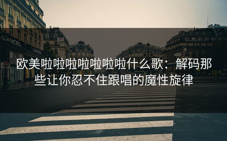 欧美啦啦啦啦啦啦啦什么歌：解码那些让你忍不住跟唱的魔性旋律