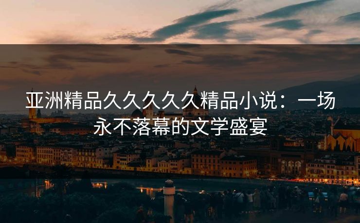 亚洲精品久久久久久精品小说：一场永不落幕的文学盛宴