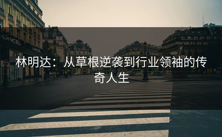 林明达：从草根逆袭到行业领袖的传奇人生