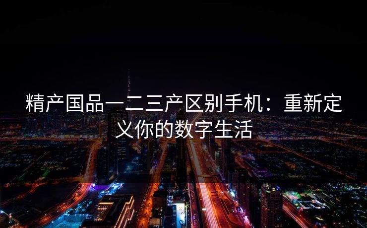 精产国品一二三产区别手机：重新定义你的数字生活