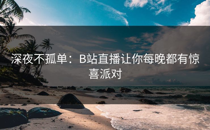 深夜不孤单：B站直播让你每晚都有惊喜派对