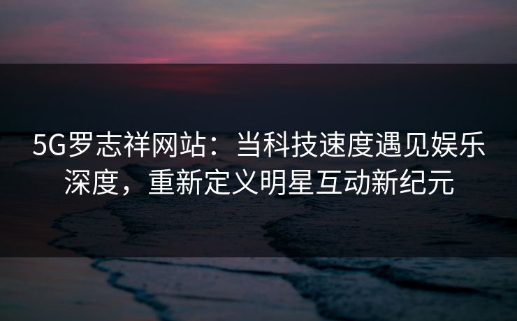 5G罗志祥网站：当科技速度遇见娱乐深度，重新定义明星互动新纪元