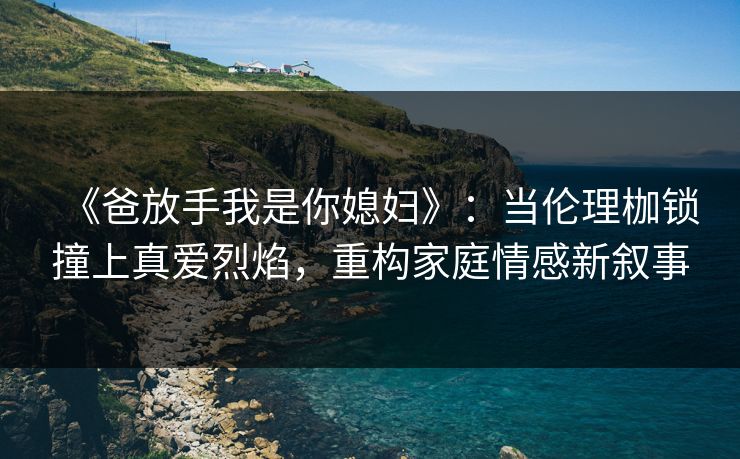 《爸放手我是你媳妇》：当伦理枷锁撞上真爱烈焰，重构家庭情感新叙事