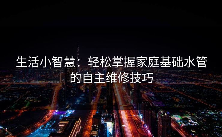 生活小智慧：轻松掌握家庭基础水管的自主维修技巧