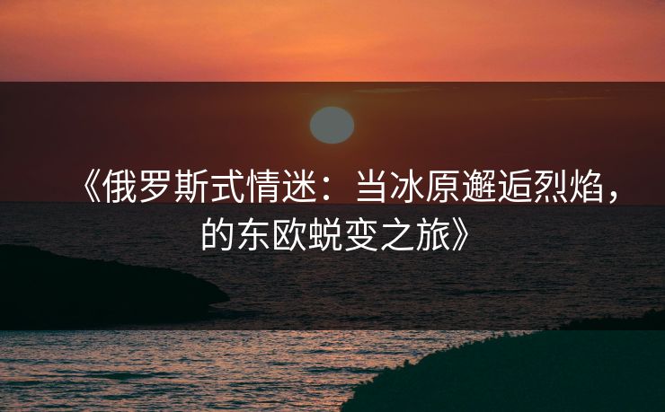 《俄罗斯式情迷：当冰原邂逅烈焰，的东欧蜕变之旅》