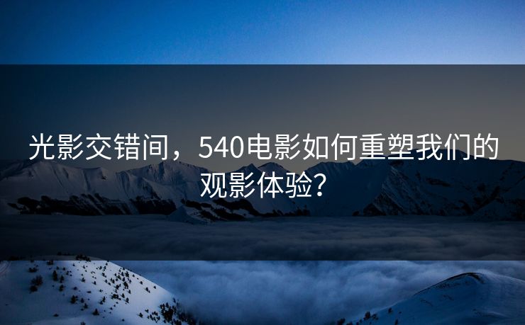 光影交错间，540电影如何重塑我们的观影体验？