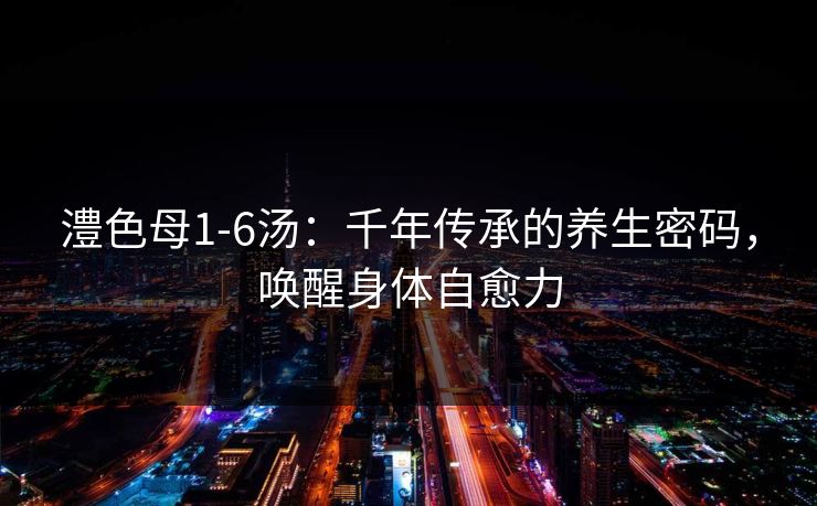 澧色母1-6汤：千年传承的养生密码，唤醒身体自愈力