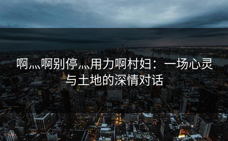啊灬啊别停灬用力啊村妇：一场心灵与土地的深情对话