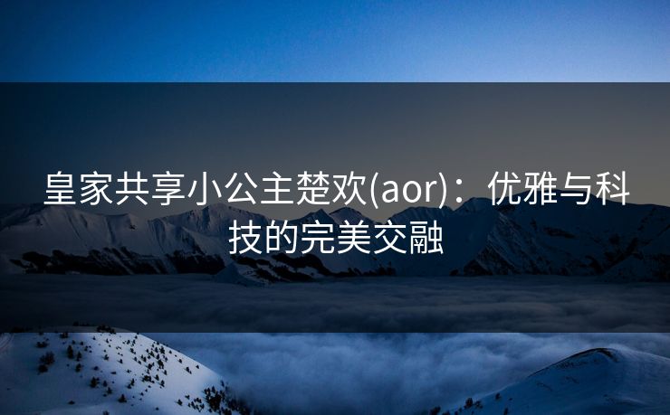 皇家共享小公主楚欢(aor):优雅与科技的完美交融