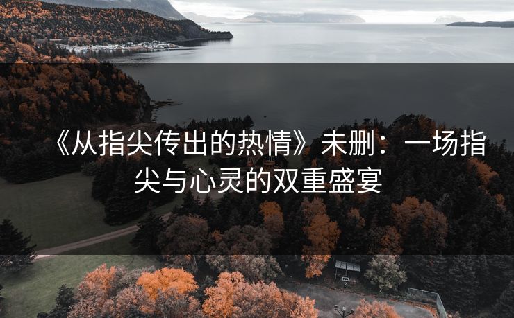 《从指尖传出的热情》未删:一场指尖与心灵的双重盛宴 《从指尖传出的热情》未删:一场指尖与心灵的双重盛宴