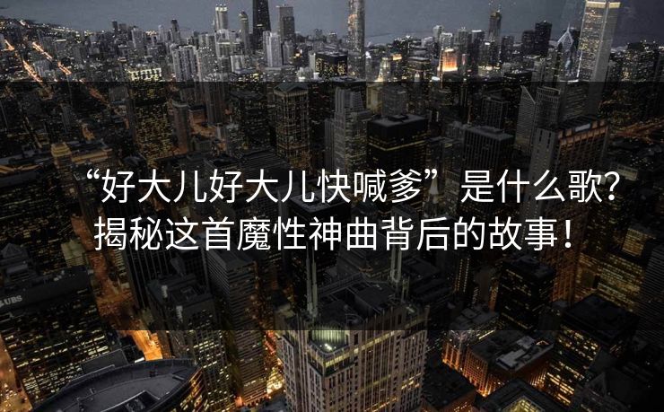 “好大儿好大儿快喊爹”是什么歌？揭秘这首魔性神曲背后的故事！