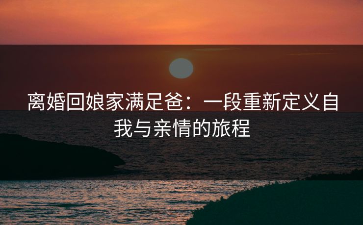 离婚回娘家满足爸：一段重新定义自我与亲情的旅程