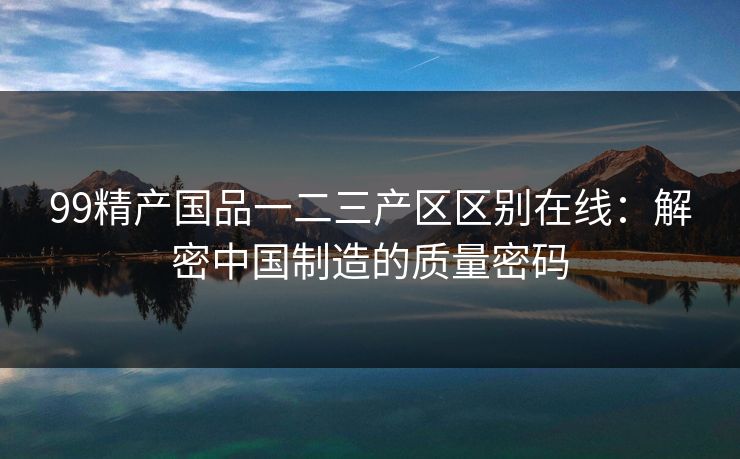99精产国品一二三产区区别在线：解密中国制造的质量密码