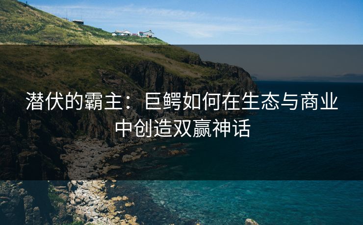 潜伏的霸主：巨鳄如何在生态与商业中创造双赢神话