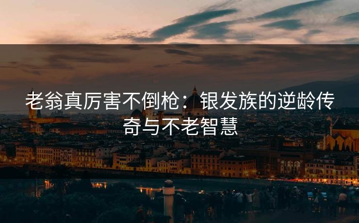 老翁真厉害不倒枪：银发族的逆龄传奇与不老智慧