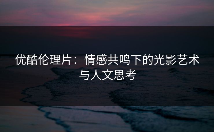 优酷伦理片：情感共鸣下的光影艺术与人文思考