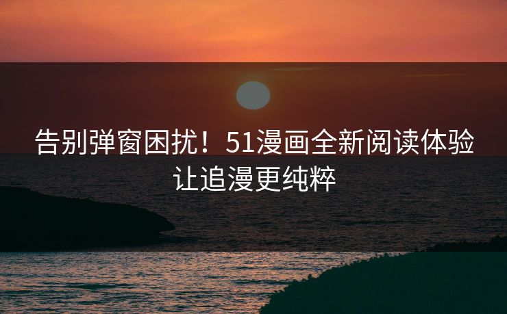 告别弹窗困扰!51漫画全新阅读体验让追漫更纯粹 告别弹窗困扰!51漫画全新阅读体验让追漫更纯粹