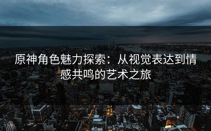 原神角色魅力探索：从视觉表达到情感共鸣的艺术之旅
