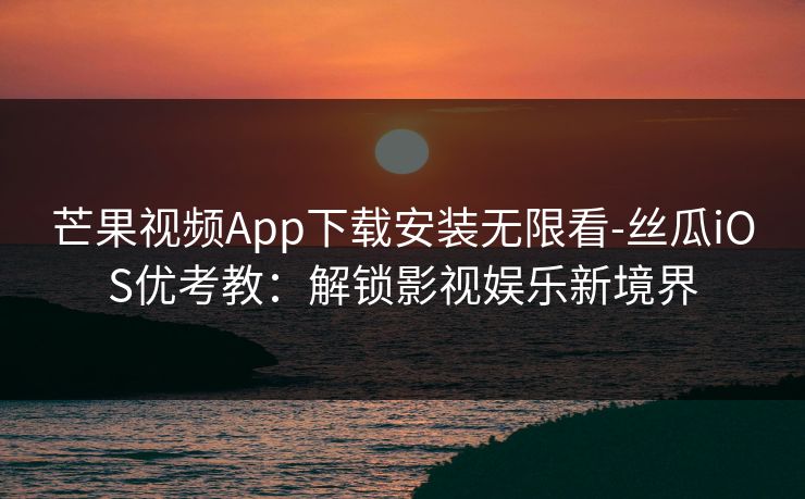 芒果视频App下载安装无限看-丝瓜iOS优考教：解锁影视娱乐新境界