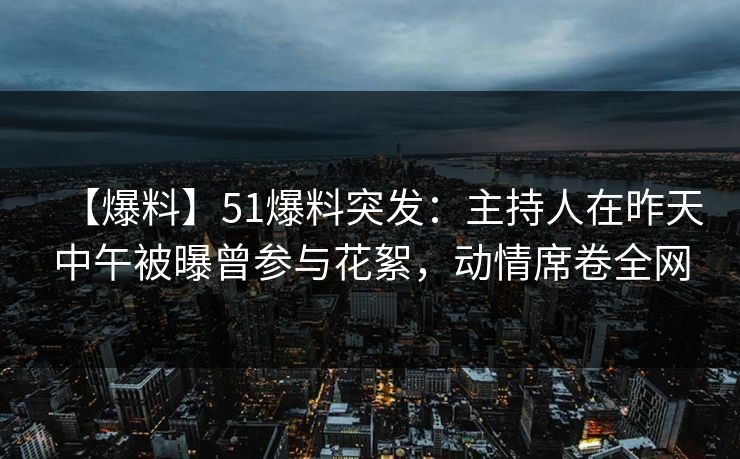 【爆料】51爆料突发：主持人在昨天中午被曝曾参与花絮，动情席卷全网