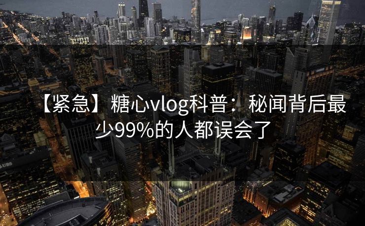 【紧急】糖心vlog科普：秘闻背后最少99%的人都误会了
