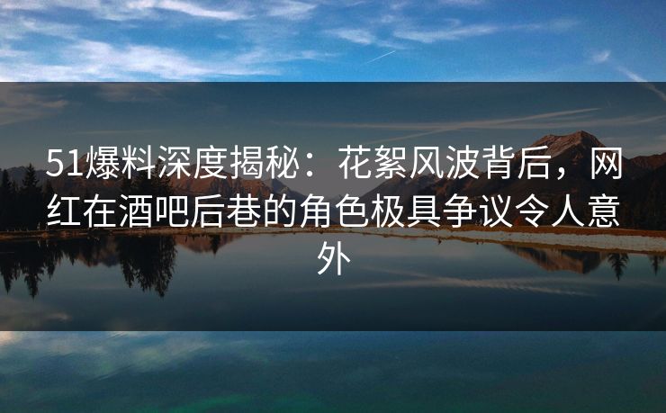 51爆料深度揭秘：花絮风波背后，网红在酒吧后巷的角色极具争议令人意外