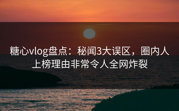 糖心vlog盘点：秘闻3大误区，圈内人上榜理由非常令人全网炸裂