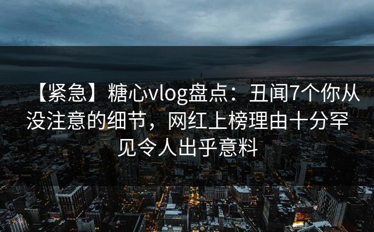 【紧急】糖心vlog盘点:丑闻7个你从没注意的细节,网红上榜理由十分罕见令人出乎意料