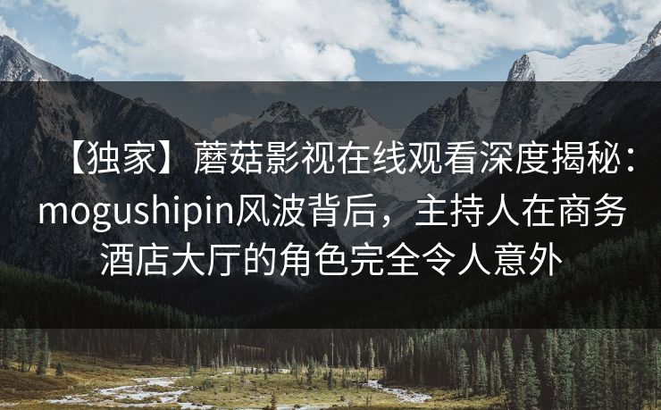 【独家】蘑菇影视在线观看深度揭秘：mogushipin风波背后，主持人在商务酒店大厅的角色完全令人意外