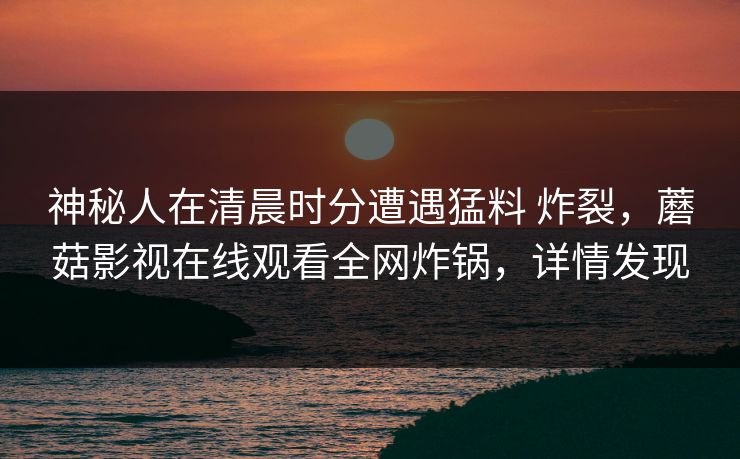 神秘人在清晨时分遭遇猛料 炸裂,蘑菇影视在线观看全网炸锅,详情发现 神秘人在清晨时分遭遇猛料 炸裂,蘑菇影视在线观看全网炸锅,详情发现