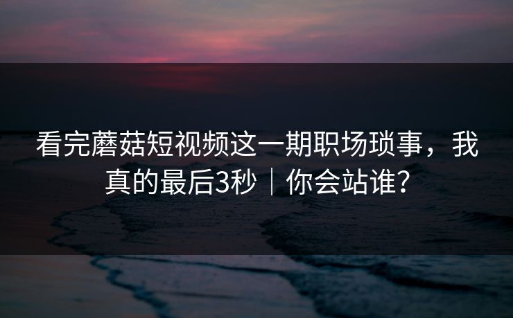看完蘑菇短视频这一期职场琐事，我真的最后3秒｜你会站谁？