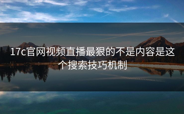 17c官网视频直播最狠的不是内容是这个搜索技巧机制