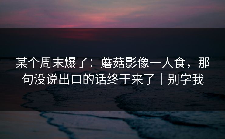 某个周末爆了：蘑菇影像一人食，那句没说出口的话终于来了｜别学我