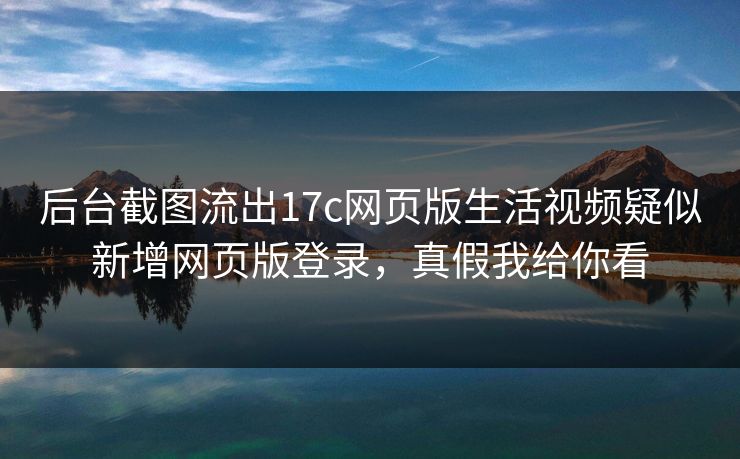 后台截图流出17c网页版生活视频疑似新增网页版登录，真假我给你看