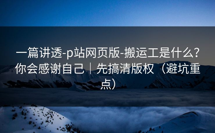 一篇讲透-p站网页版-搬运工是什么?你会感谢自己|先搞清版权(避坑重点) 一篇讲透-p站网页版-搬运工是什么?你会感谢自己|先搞清版权(避坑重点)