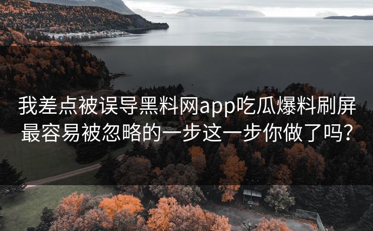 我差点被误导黑料网app吃瓜爆料刷屏最容易被忽略的一步这一步你做了吗？