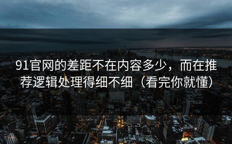 91官网的差距不在内容多少，而在推荐逻辑处理得细不细（看完你就懂）