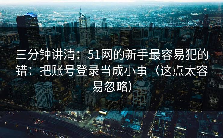 三分钟讲清：51网的新手最容易犯的错：把账号登录当成小事（这点太容易忽略）