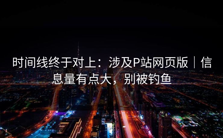 时间线终于对上：涉及P站网页版｜信息量有点大，别被钓鱼