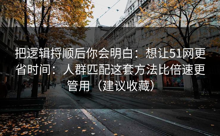 把逻辑捋顺后你会明白：想让51网更省时间：人群匹配这套方法比倍速更管用（建议收藏）