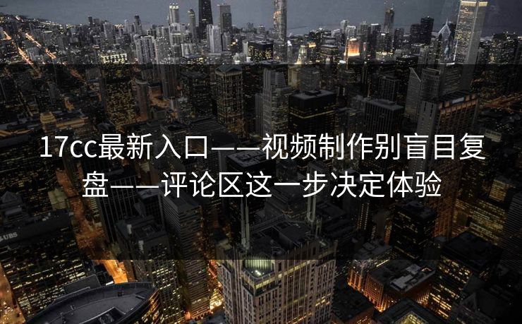 17cc最新入口——视频制作别盲目复盘——评论区这一步决定体验