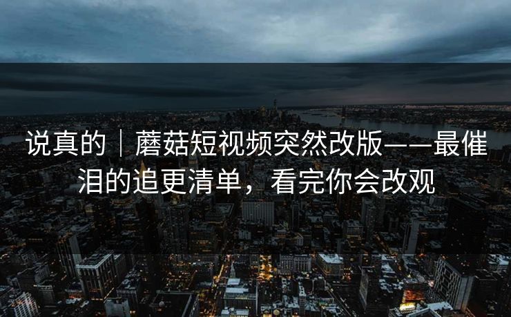 说真的|蘑菇短视频突然改版——最催泪的追更清单,看完你会改观