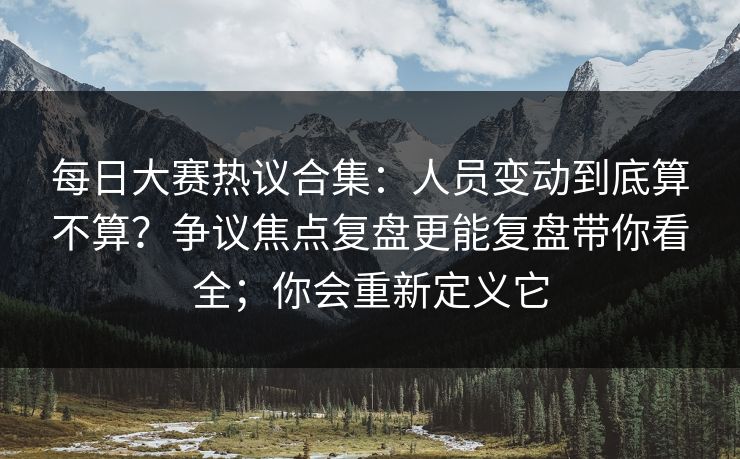 每日大赛热议合集：人员变动到底算不算？争议焦点复盘更能复盘带你看全；你会重新定义它