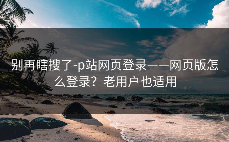 别再瞎搜了-p站网页登录——网页版怎么登录?老用户也适用 别再瞎搜了-p站网页登录——网页版怎么登录?老用户也适用