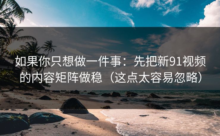 如果你只想做一件事：先把新91视频的内容矩阵做稳（这点太容易忽略）